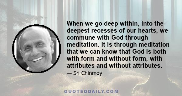 When we go deep within, into the deepest recesses of our hearts, we commune with God through meditation. It is through meditation that we can know that God is both with form and without form, with attributes and without 