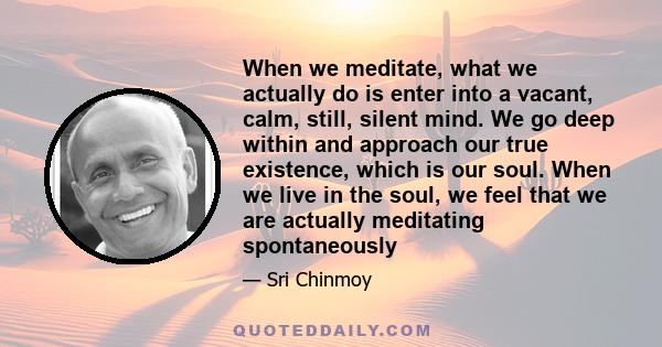 When we meditate, what we actually do is enter into a vacant, calm, still, silent mind. We go deep within and approach our true existence, which is our soul. When we live in the soul, we feel that we are actually