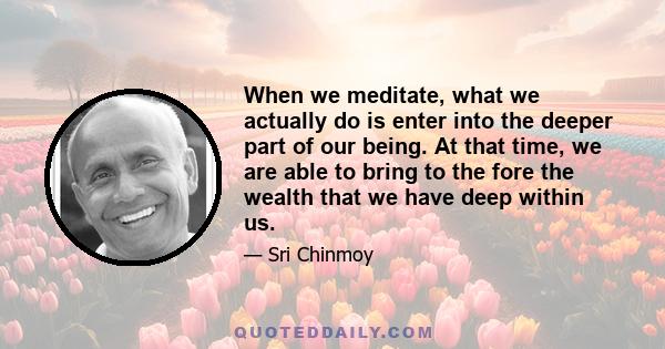 When we meditate, what we actually do is enter into the deeper part of our being. At that time, we are able to bring to the fore the wealth that we have deep within us.