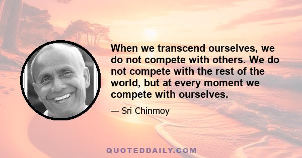 When we transcend ourselves, we do not compete with others. We do not compete with the rest of the world, but at every moment we compete with ourselves.