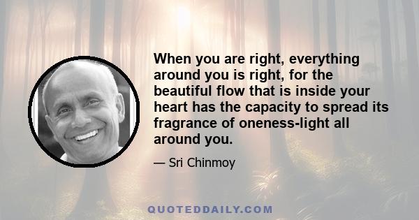 When you are right, everything around you is right, for the beautiful flow that is inside your heart has the capacity to spread its fragrance of oneness-light all around you.