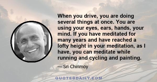 When you drive, you are doing several things at once. You are using your eyes, ears, hands, your mind. If you have meditated for many years and have reached a lofty height in your meditation, as I have, you can meditate 