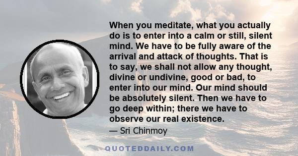 When you meditate, what you actually do is to enter into a calm or still, silent mind. We have to be fully aware of the arrival and attack of thoughts. That is to say, we shall not allow any thought, divine or undivine, 