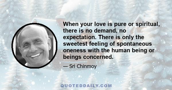 When your love is pure or spiritual, there is no demand, no expectation. There is only the sweetest feeling of spontaneous oneness with the human being or beings concerned.