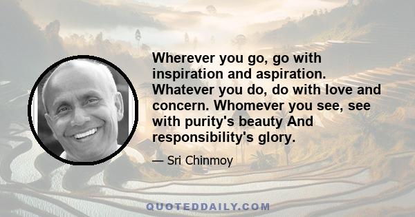 Wherever you go, go with inspiration and aspiration. Whatever you do, do with love and concern. Whomever you see, see with purity's beauty And responsibility's glory.