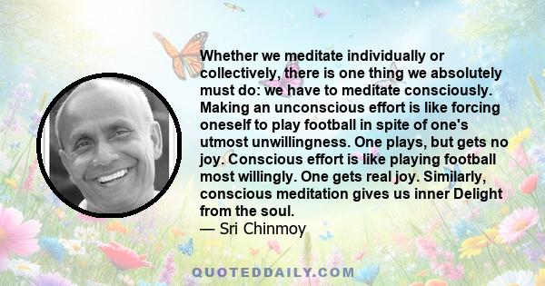 Whether we meditate individually or collectively, there is one thing we absolutely must do: we have to meditate consciously. Making an unconscious effort is like forcing oneself to play football in spite of one's utmost 