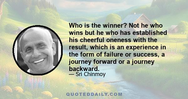 Who is the winner? Not he who wins but he who has established his cheerful oneness with the result, which is an experience in the form of failure or success, a journey forward or a journey backward.