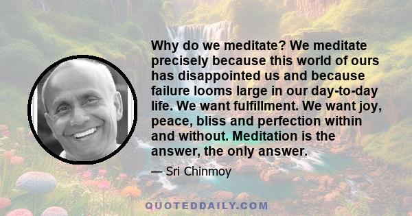 Why do we meditate? We meditate precisely because this world of ours has disappointed us and because failure looms large in our day-to-day life. We want fulfillment. We want joy, peace, bliss and perfection within and