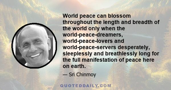 World peace can blossom throughout the length and breadth of the world only when the world-peace-dreamers, world-peace-lovers and world-peace-servers desperately, sleeplessly and breathlessly long for the full