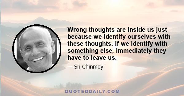 Wrong thoughts are inside us just because we identify ourselves with these thoughts. If we identify with something else, immediately they have to leave us.