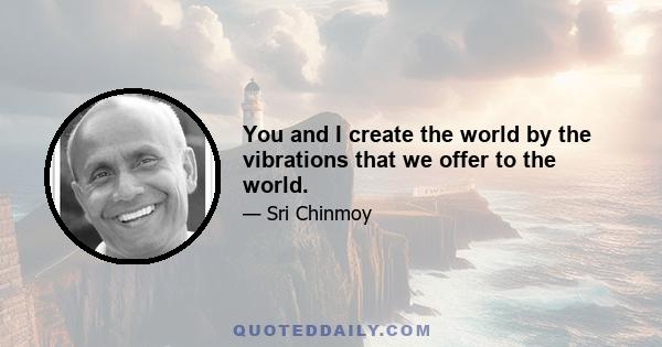 You and I create the world by the vibrations that we offer to the world.