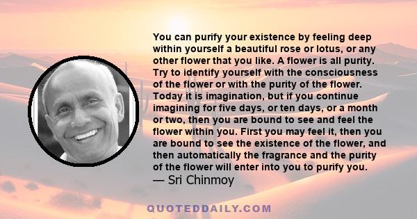 You can purify your existence by feeling deep within yourself a beautiful rose or lotus, or any other flower that you like. A flower is all purity. Try to identify yourself with the consciousness of the flower or with