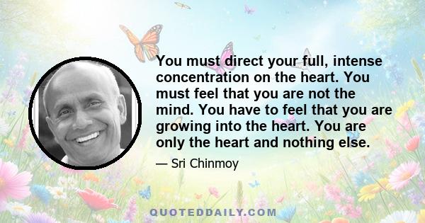 You must direct your full, intense concentration on the heart. You must feel that you are not the mind. You have to feel that you are growing into the heart. You are only the heart and nothing else.