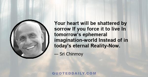 Your heart will be shattered by sorrow If you force it to live In tomorrow's ephemeral imagination-world Instead of in today's eternal Reality-Now.