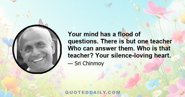 Your mind has a flood of questions. There is but one teacher Who can answer them. Who is that teacher? Your silence-loving heart.