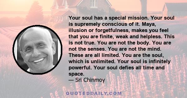 Your soul has a special mission. Your soul is supremely conscious of it. Maya, illusion or forgetfulness, makes you feel that you are finite, weak and helpless. This is not true. You are not the body. You are not the