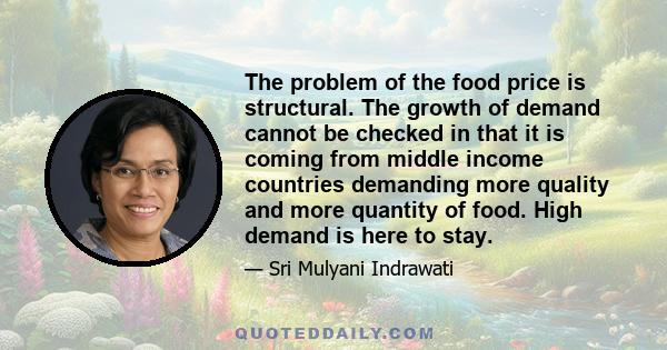 The problem of the food price is structural. The growth of demand cannot be checked in that it is coming from middle income countries demanding more quality and more quantity of food. High demand is here to stay.