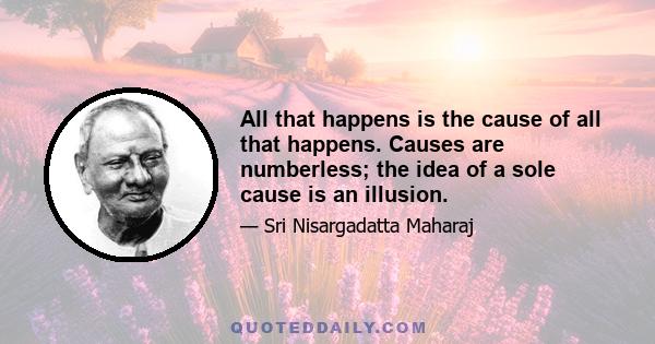 All that happens is the cause of all that happens. Causes are numberless; the idea of a sole cause is an illusion.