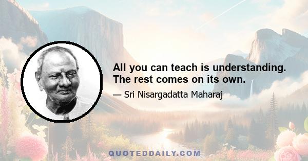 All you can teach is understanding. The rest comes on its own.