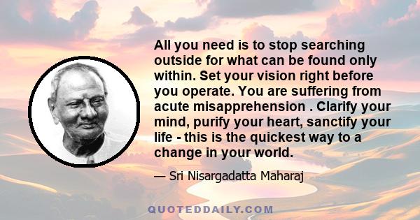 All you need is to stop searching outside for what can be found only within. Set your vision right before you operate. You are suffering from acute misapprehension . Clarify your mind, purify your heart, sanctify your