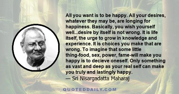 All you want is to be happy. All your desires, whatever they may be, are longing for happiness. Basically, you wish yourself well...desire by itself is not wrong. It is life itself, the urge to grow in knowledge and