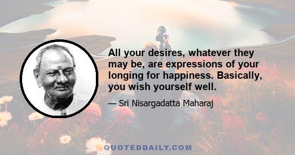 All your desires, whatever they may be, are expressions of your longing for happiness. Basically, you wish yourself well.