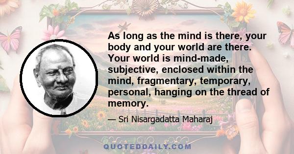 As long as the mind is there, your body and your world are there. Your world is mind-made, subjective, enclosed within the mind, fragmentary, temporary, personal, hanging on the thread of memory.