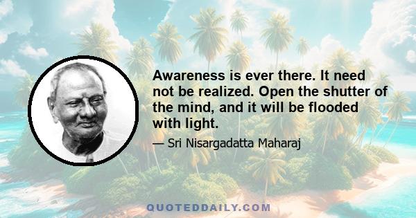 Awareness is ever there. It need not be realized. Open the shutter of the mind, and it will be flooded with light.