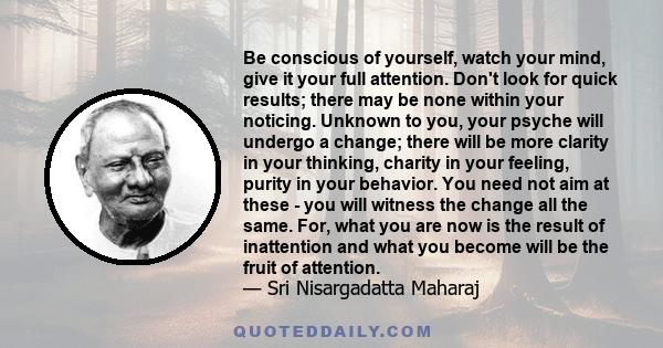 Be conscious of yourself, watch your mind, give it your full attention. Don't look for quick results; there may be none within your noticing. Unknown to you, your psyche will undergo a change; there will be more clarity 