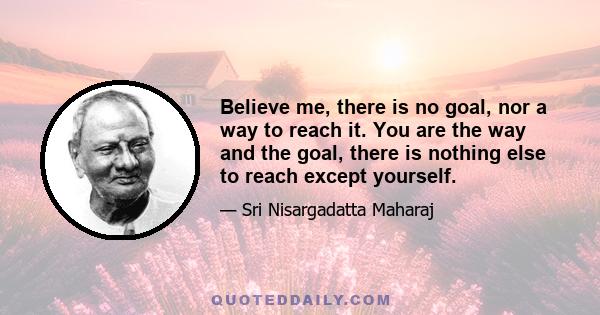 Believe me, there is no goal, nor a way to reach it. You are the way and the goal, there is nothing else to reach except yourself.