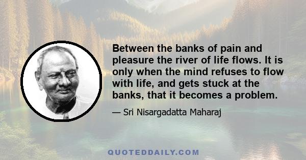 Between the banks of pain and pleasure the river of life flows. It is only when the mind refuses to flow with life, and gets stuck at the banks, that it becomes a problem.