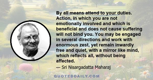 By all means attend to your duties. Action, in which you are not emotionally involved and which is beneficial and does not cause suffering will not bind you. You may be engaged in several directions and work with