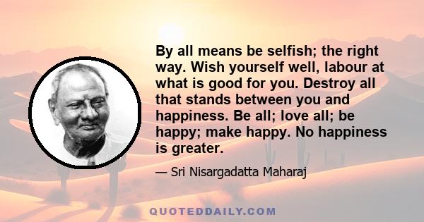 By all means be selfish; the right way. Wish yourself well, labour at what is good for you. Destroy all that stands between you and happiness. Be all; love all; be happy; make happy. No happiness is greater.