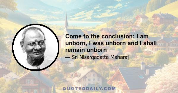 Come to the conclusion: I am unborn, I was unborn and I shall remain unborn