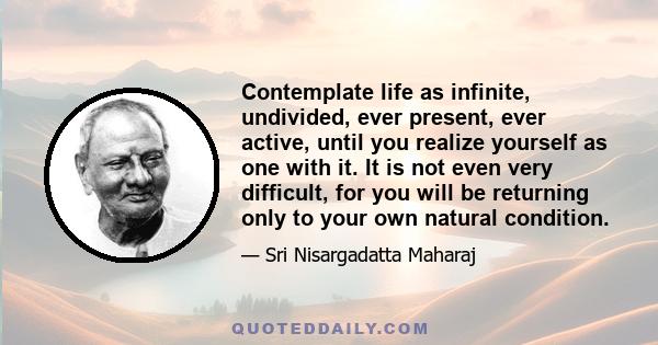 Contemplate life as infinite, undivided, ever present, ever active, until you realize yourself as one with it. It is not even very difficult, for you will be returning only to your own natural condition.