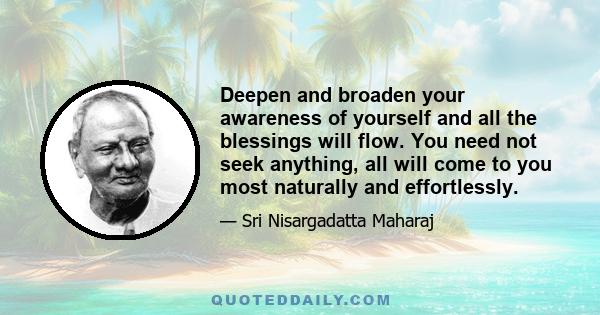 Deepen and broaden your awareness of yourself and all the blessings will flow. You need not seek anything, all will come to you most naturally and effortlessly.