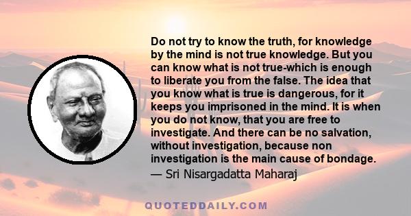 Do not try to know the truth, for knowledge by the mind is not true knowledge. But you can know what is not true-which is enough to liberate you from the false. The idea that you know what is true is dangerous, for it