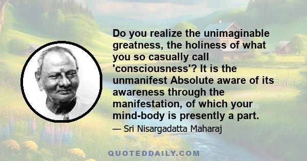 Do you realize the unimaginable greatness, the holiness of what you so casually call 'consciousness'? It is the unmanifest Absolute aware of its awareness through the manifestation, of which your mind-body is presently