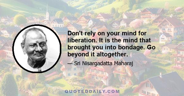 Don't rely on your mind for liberation. It is the mind that brought you into bondage. Go beyond it altogether.