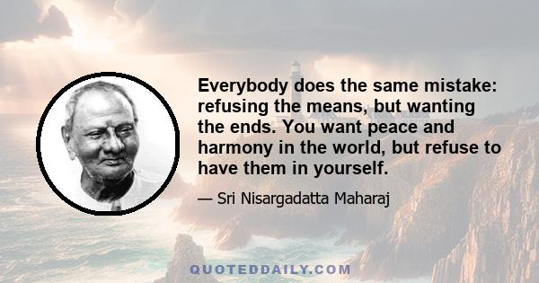 Everybody does the same mistake: refusing the means, but wanting the ends. You want peace and harmony in the world, but refuse to have them in yourself.