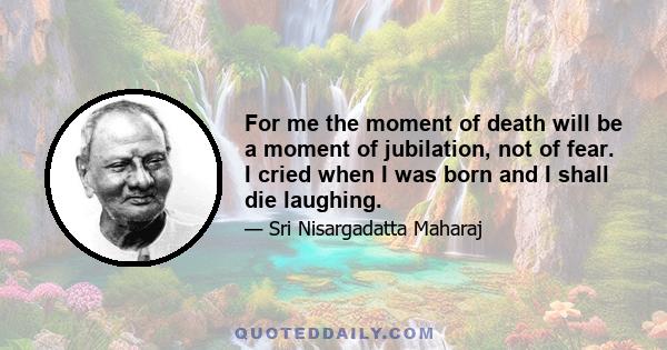 For me the moment of death will be a moment of jubilation, not of fear. I cried when I was born and I shall die laughing.