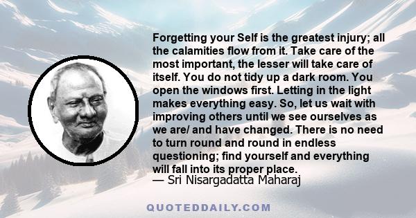 Forgetting your Self is the greatest injury; all the calamities flow from it. Take care of the most important, the lesser will take care of itself. You do not tidy up a dark room. You open the windows first. Letting in