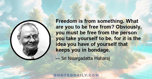 Freedom is from something. What are you to be free from? Obviously, you must be free from the person you take yourself to be, for it is the idea you have of yourself that keeps you in bondage.