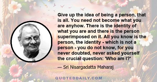 Give up the idea of being a person, that is all. You need not become what you are anyhow. There is the identity of what you are and there is the person superimposed on it. All you know is the person, the identity -