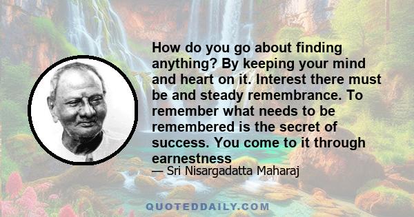 How do you go about finding anything? By keeping your mind and heart on it. Interest there must be and steady remembrance. To remember what needs to be remembered is the secret of success. You come to it through