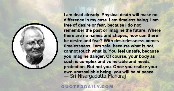 I am dead already. Physical death will make no difference in my case. I am timeless being. I am free of desire or fear, because I do not remember the past or imagine the future. Where there are no names and shapes, how