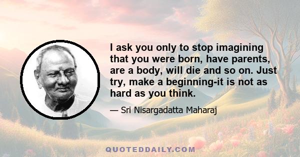 I ask you only to stop imagining that you were born, have parents, are a body, will die and so on. Just try, make a beginning-it is not as hard as you think.