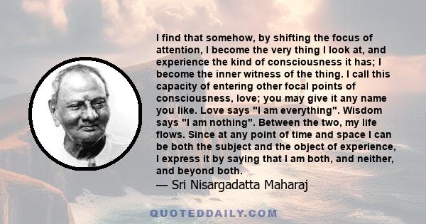 I find that somehow, by shifting the focus of attention, I become the very thing I look at, and experience the kind of consciousness it has; I become the inner witness of the thing. I call this capacity of entering