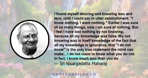 I found myself desiring and knowing less and less, until I could say in utter astonishment: I know nothing, I want nothing. Earlier I was sure of so many things, now I am sure of nothing. But I feel I have lost nothing