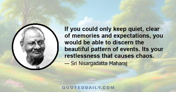 If you could only keep quiet, clear of memories and expectations, you would be able to discern the beautiful pattern of events. Its your restlessness that causes chaos.